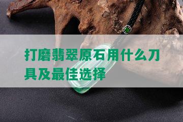 打磨翡翠原石用什么刀具及更佳选择