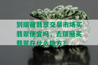 到瑞丽翡翠交易市场买翡翠便宜吗，去瑞丽买翡翠在什么地方？