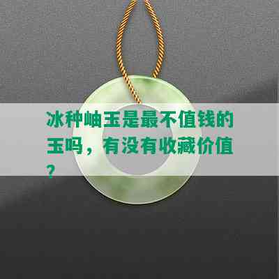 冰种岫玉是最不值钱的玉吗，有没有收藏价值？