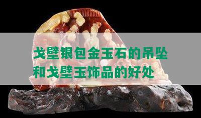 戈壁银包金玉石的吊坠和戈壁玉饰品的好处