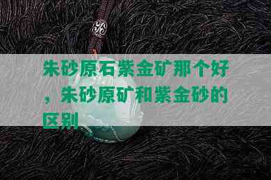 朱砂原石紫金矿那个好，朱砂原矿和紫金砂的区别