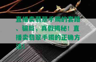 直播卖翡翠手镯的套路、骗局，真假揭秘！直播卖翡翠手镯的正确方法！