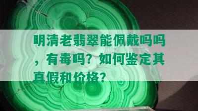 明清老翡翠能佩戴吗吗，有吗？如何鉴定其真假和价格？