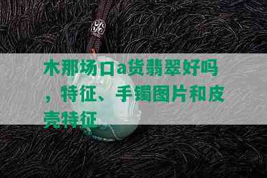 木那场口a货翡翠好吗，特征、手镯图片和皮壳特征