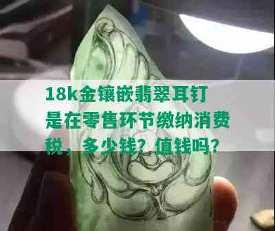 18k金镶嵌翡翠耳钉是在零售环节缴纳消费税，多少钱？值钱吗？