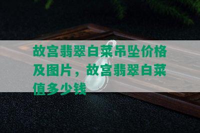 故宫翡翠白菜吊坠价格及图片，故宫翡翠白菜值多少钱