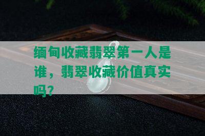 缅甸收藏翡翠之一人是谁，翡翠收藏价值真实吗？