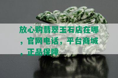 放心购翡翠玉石店在哪，官网电话，平台商城，正品保障