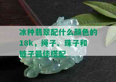 冰种翡翠配什么颜色的18k，绳子、珠子和链子更佳搭配