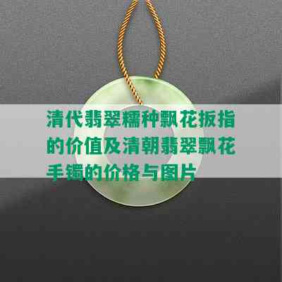 清代翡翠糯种飘花扳指的价值及清朝翡翠飘花手镯的价格与图片