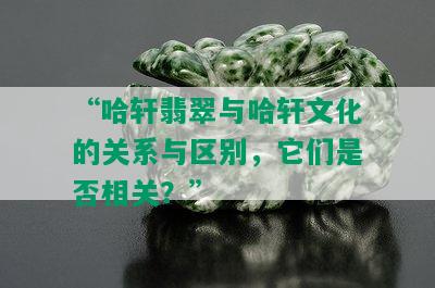 “哈轩翡翠与哈轩文化的关系与区别，它们是否相关？”