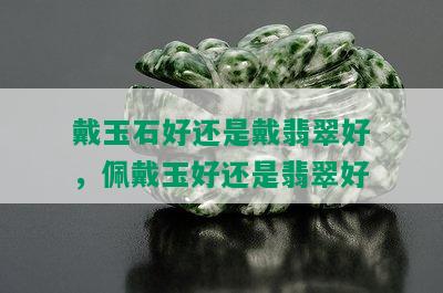 戴玉石好还是戴翡翠好，佩戴玉好还是翡翠好