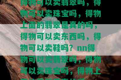 得物可以卖翡翠吗，得物可以卖珠宝吗，得物上面的翡翠是真的吗，得物可以卖东西吗，得物可以卖鞋吗？nn得物可以卖翡翠吗，得物可以卖珠宝吗，得物上面的翡翠是真的吗