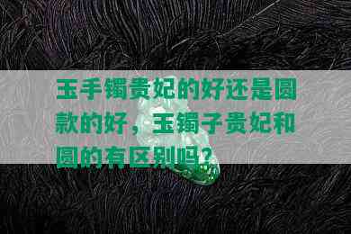 玉手镯贵妃的好还是圆款的好，玉镯子贵妃和圆的有区别吗？