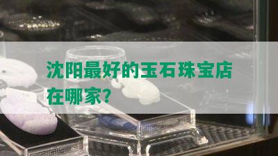 沈阳更好的玉石珠宝店在哪家？