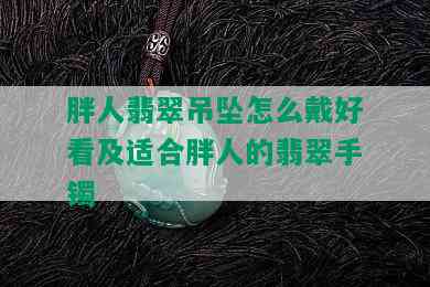 胖人翡翠吊坠怎么戴好看及适合胖人的翡翠手镯