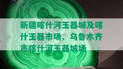 新疆喀什河玉器城及喀什玉器市场、乌鲁木齐市喀什河玉器城场