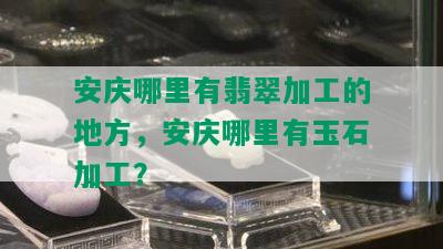 安庆哪里有翡翠加工的地方，安庆哪里有玉石加工？