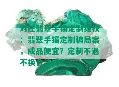 对庄翡翠手镯定制维权：翡翠手镯定制骗局案，成品便宜？定制不退不换合法吗？