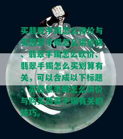 买翡翠手镯怎么讲价与买翡翠手镯怎么讲价格、翡翠手镯怎么砍价、翡翠手镯怎么买划算有关，可以合成以下标题：买翡翠手镯怎么讲价与购买翡翠手镯有关的技巧。