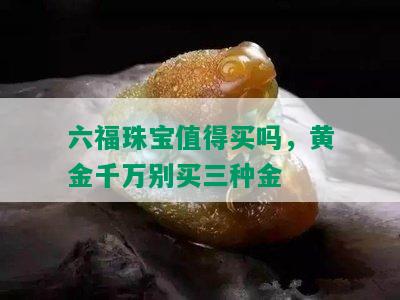 六福珠宝值得买吗，黄金千万别买三种金