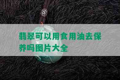 翡翠可以用食用油去保养吗图片大全