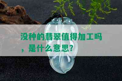 没种的翡翠值得加工吗，是什么意思？