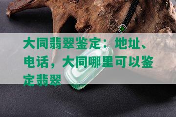 大同翡翠鉴定：地址、电话，大同哪里可以鉴定翡翠