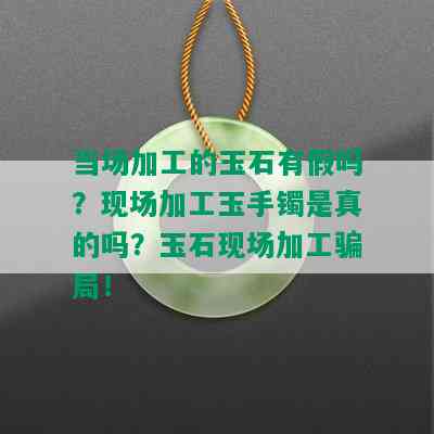 当场加工的玉石有假吗？现场加工玉手镯是真的吗？玉石现场加工骗局！