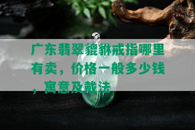 广东翡翠貔貅戒指哪里有卖，价格一般多少钱，寓意及戴法