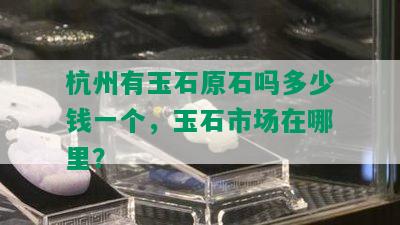 杭州有玉石原石吗多少钱一个，玉石市场在哪里？