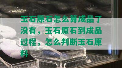 玉石原石怎么算成品了没有，玉石原石到成品过程，怎么判断玉石原料