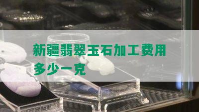 新疆翡翠玉石加工费用多少一克