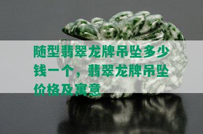 随型翡翠龙牌吊坠多少钱一个，翡翠龙牌吊坠价格及寓意