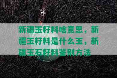 新疆玉籽料啥意思，新疆玉籽料是什么玉，新疆玉石籽料鉴别方法