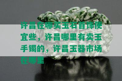 许昌在哪买玉石首饰便宜些，许昌哪里有卖玉手镯的，许昌玉器市场在哪里