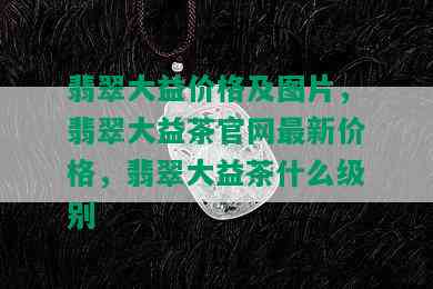 翡翠大益价格及图片，翡翠大益茶官网最新价格，翡翠大益茶什么级别