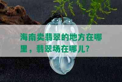 海南卖翡翠的地方在哪里，翡翠场在哪儿？