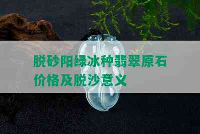 脱砂阳绿冰种翡翠原石价格及脱沙意义