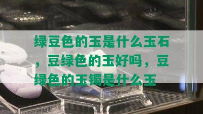 绿豆色的玉是什么玉石，豆绿色的玉好吗，豆绿色的玉镯是什么玉