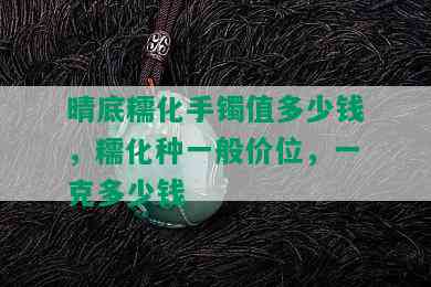 晴底糯化手镯值多少钱，糯化种一般价位，一克多少钱