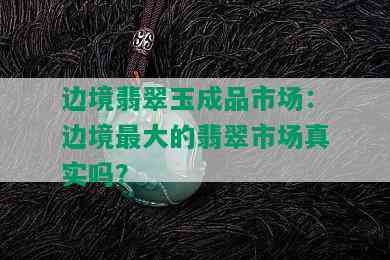 边境翡翠玉成品市场：边境更大的翡翠市场真实吗？