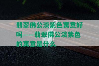 翡翠佛公淡紫色寓意好吗——翡翠佛公淡紫色的寓意是什么