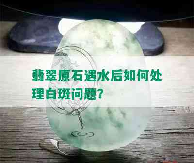 翡翠原石遇水后如何处理白斑问题？