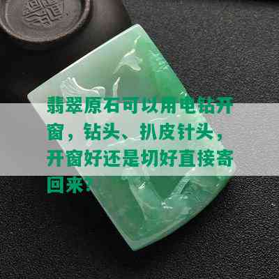 翡翠原石可以用电钻开窗，钻头、扒皮针头，开窗好还是切好直接寄回来？