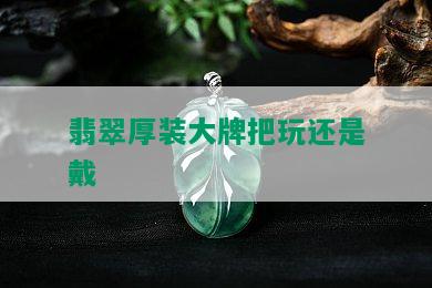 翡翠厚装大牌把玩还是戴