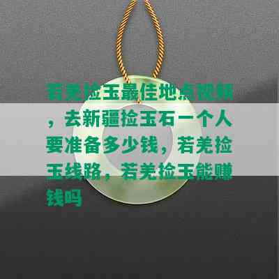 若羌捡玉更佳地点视频，去新疆捡玉石一个人要准备多少钱，若羌捡玉线路，若羌捡玉能赚钱吗