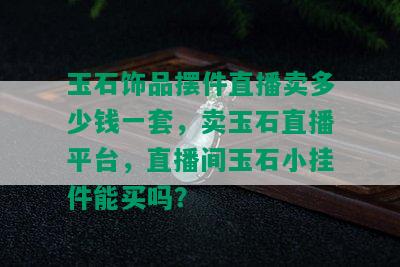 玉石饰品摆件直播卖多少钱一套，卖玉石直播平台，直播间玉石小挂件能买吗？