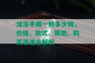 活玉手镯一般多少钱，价格、款式、质地、购买渠道全解析