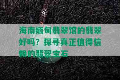 海南缅甸翡翠馆的翡翠好吗？探寻真正值得信赖的翡翠宝石